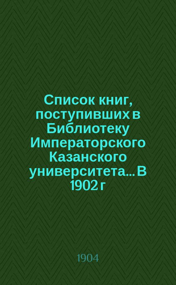 Список книг, поступивших в Библиотеку Императорского Казанского университета... В 1902 г.