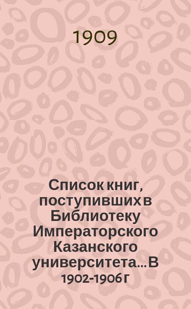 Список книг, поступивших в Библиотеку Императорского Казанского университета... В 1902-1906 г.