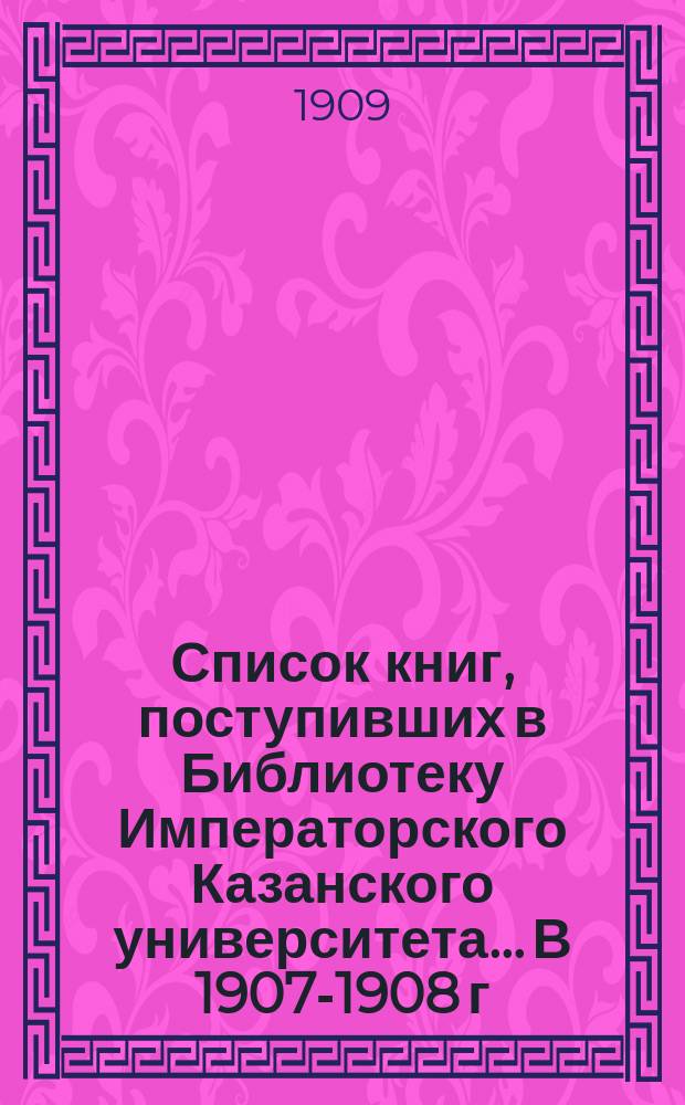 Список книг, поступивших в Библиотеку Императорского Казанского университета... В 1907-1908 г.