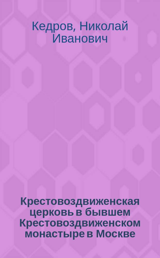 Крестовоздвиженская церковь в бывшем Крестовоздвиженском монастыре в Москве : Ист. очерк, сост. диак. Н. Кедров