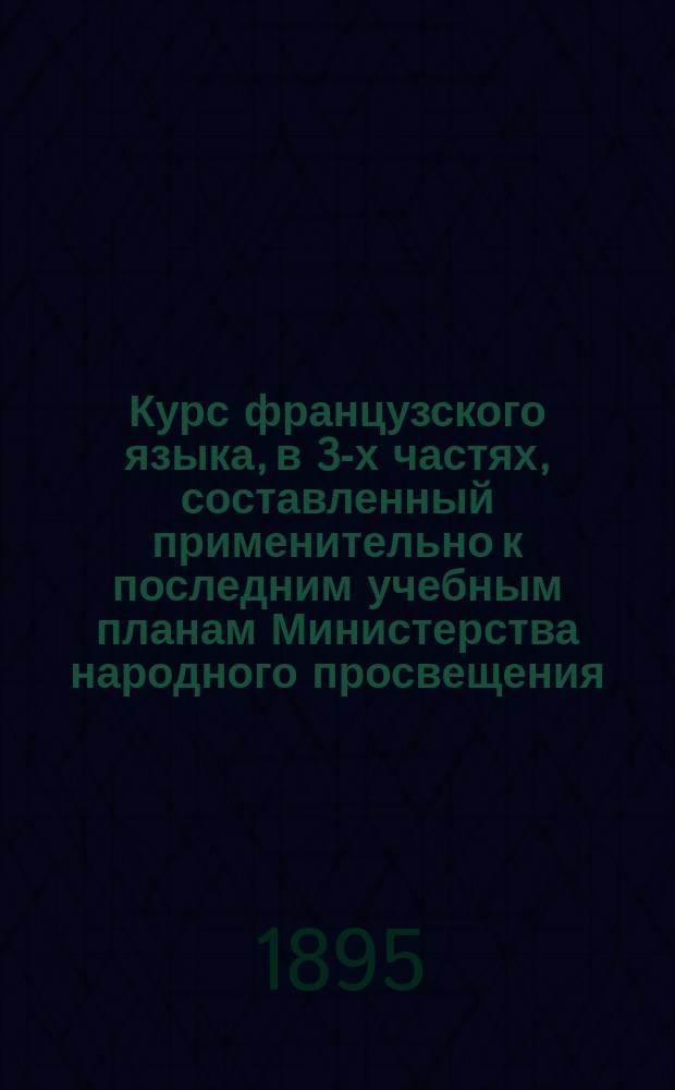 Курс французского языка, в 3-х частях, составленный применительно к последним учебным планам Министерства народного просвещения : Чтение, разговор, практ. упражнения и грамматика