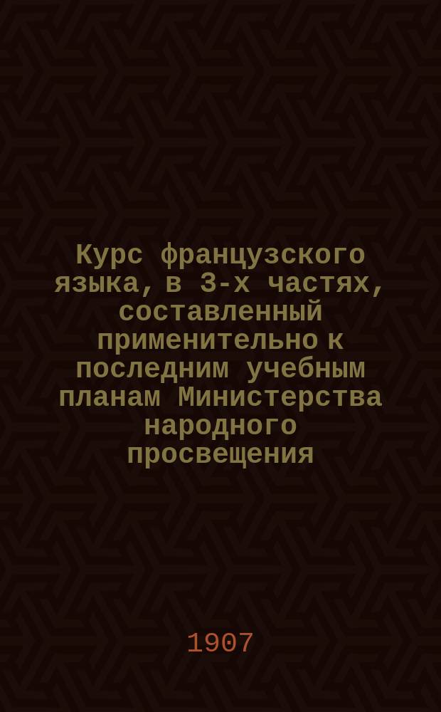 Курс французского языка, в 3-х частях, составленный применительно к последним учебным планам Министерства народного просвещения : Чтение, разговор, практ. упражнения и грамматика