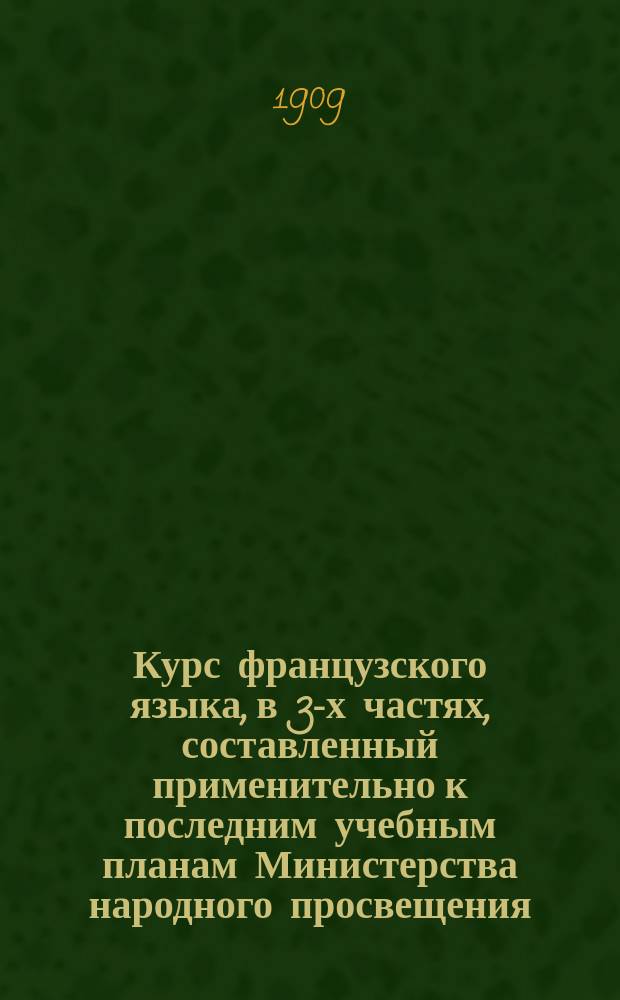 Курс французского языка, в 3-х частях, составленный применительно к последним учебным планам Министерства народного просвещения : Чтение, разговор, практ. упражнения и грамматика