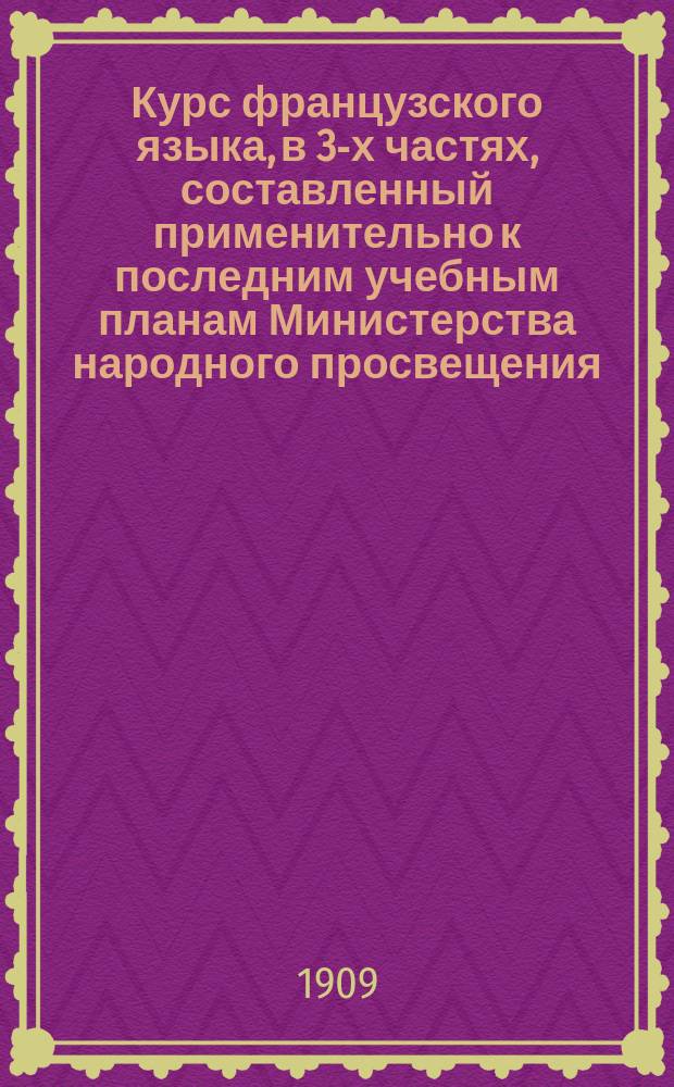 Курс французского языка, в 3-х частях, составленный применительно к последним учебным планам Министерства народного просвещения : Чтение, разговор, практ. упражнения и грамматика