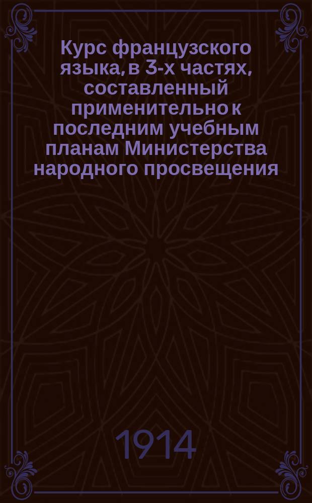 Курс французского языка, в 3-х частях, составленный применительно к последним учебным планам Министерства народного просвещения : Чтение, разговор, практ. упражнения и грамматика