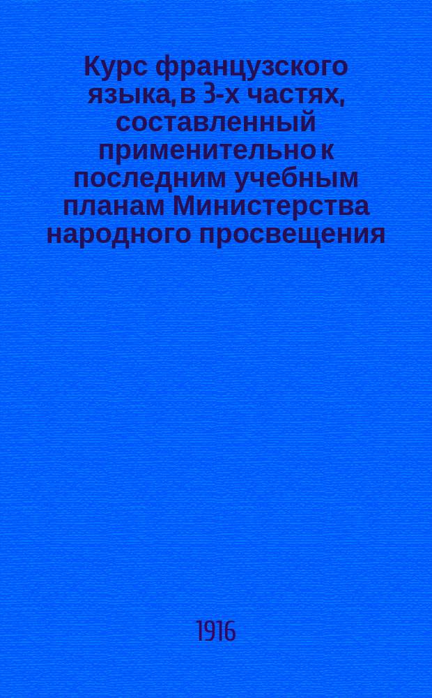 Курс французского языка, в 3-х частях, составленный применительно к последним учебным планам Министерства народного просвещения : Чтение, разговор, практ. упражнения и грамматика