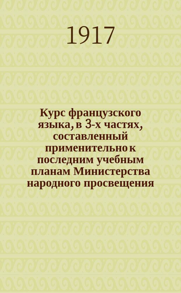 Курс французского языка, в 3-х частях, составленный применительно к последним учебным планам Министерства народного просвещения : Чтение, разговор, практ. упражнения и грамматика