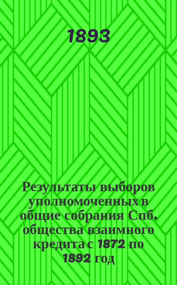Результаты выборов уполномоченных в общие собрания Спб. общества взаимного кредита с 1872 по 1892 год : С прил. имен. списков общ. и по разрядам : Сост. по подлин. журн. чл. Правл. Х.Х. Крюгер