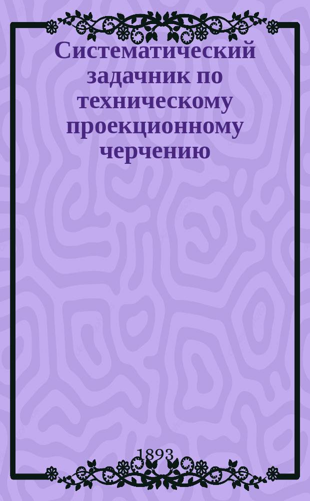 Систематический задачник по техническому проекционному черчению : Для техн., ремесл., пром. и ж.-д. уч-щ. Вып. 1 : Тела вращения