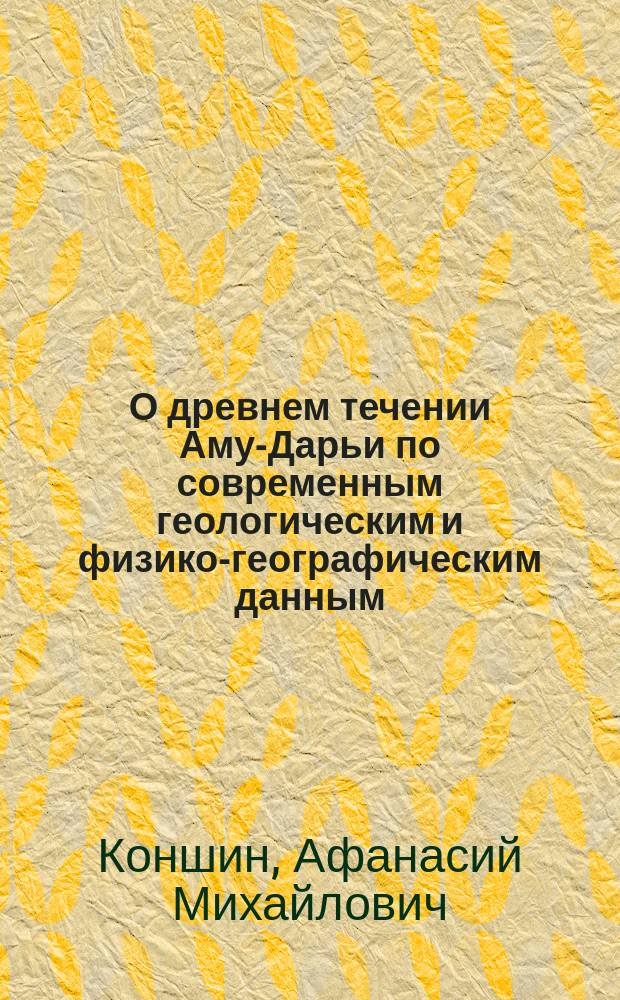 О древнем течении Аму-Дарьи по современным геологическим и физико-географическим данным : Доклад Коншина, действ. чл. Имп. Рус. геогр. о-ва, чит. в общ. собрании Отд. 30 янв. 1892 г.