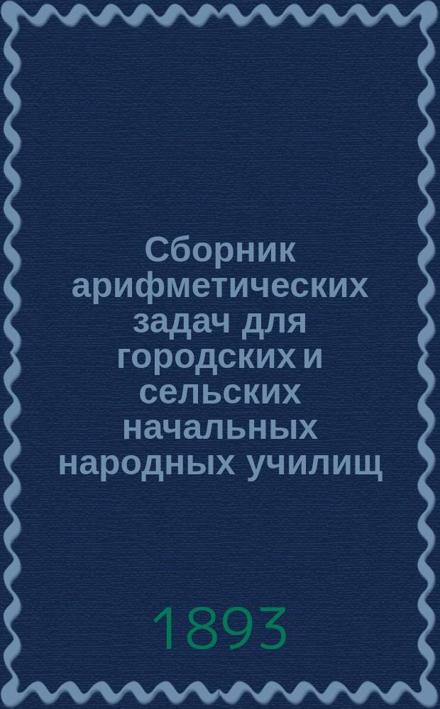 Сборник арифметических задач для городских и сельских начальных народных училищ : С прил. геометр. задач, встречающихся в практ. жизни простолюдина-земледельца