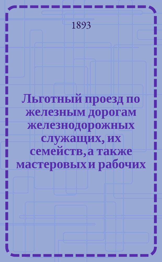 Льготный проезд по железным дорогам железнодорожных служащих, их семейств, а также мастеровых и рабочих, проезжающих по надобностям жел. дорог : Закон 19 января 1893 г. и Правила, утвержденные г. министром пут. сообщ