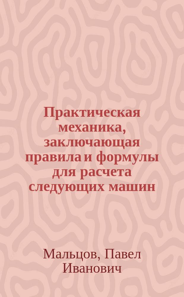 Практическая механика, заключающая правила и формулы для расчета следующих машин: домкраты, лебедки, краны, приводы, нории, инжекторы, тараны, пожарные трубы, пульсометры, гидравлические прессы, колеса, турбины, аккумуляторы, паровые котлы и машины, мельницы, насосы и воздуходувки; Электрическое освещение; Механическая обработка металлов и дерева; Водопроводы; Железные дороги; Металлургия; Правила о водопроводах, электрическом освещении и паровых котлах; Железные сооружения / П.И. Мальцов