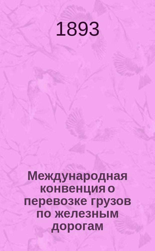 Международная конвенция о перевозке грузов по железным дорогам : В действии с 20 дек. 1892 г. стар. ст. / 1 янв. 1893 г. нов. ст