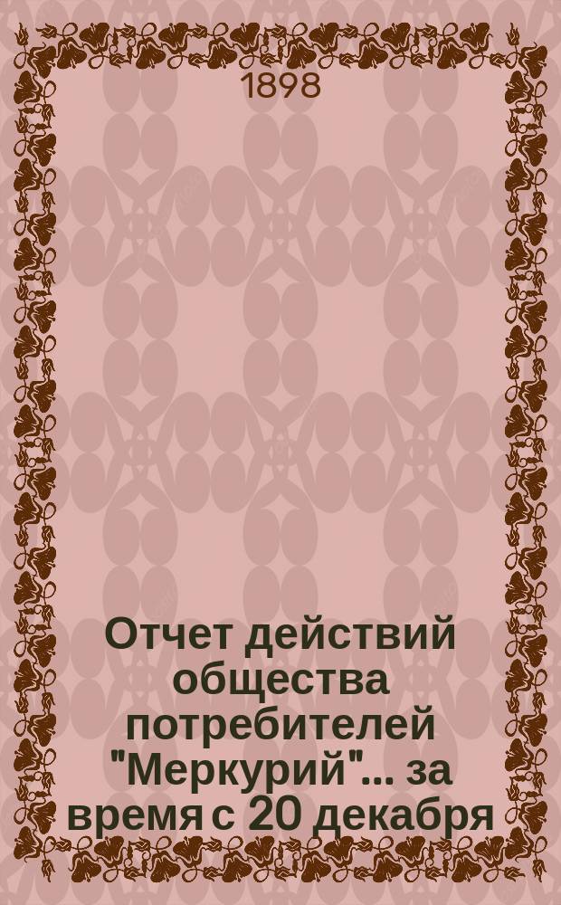 Отчет действий общества потребителей "Меркурий"... ... за время с 20 декабря (1 января) 1897/8 по 19 (30) июня 1898 г.