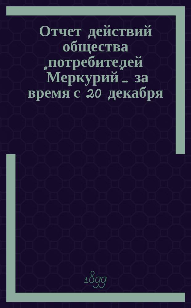 Отчет действий общества потребителей "Меркурий"... ... за время с 20 декабря (1 января) 1898/9 по 18 (30) июня 1899 г.