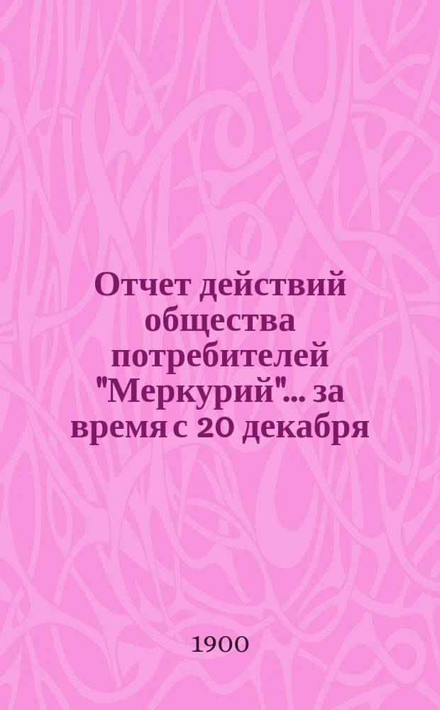 Отчет действий общества потребителей "Меркурий"... ... за время с 20 декабря (1 января) 1899/1900 по 17 (30) июня 1900 г.