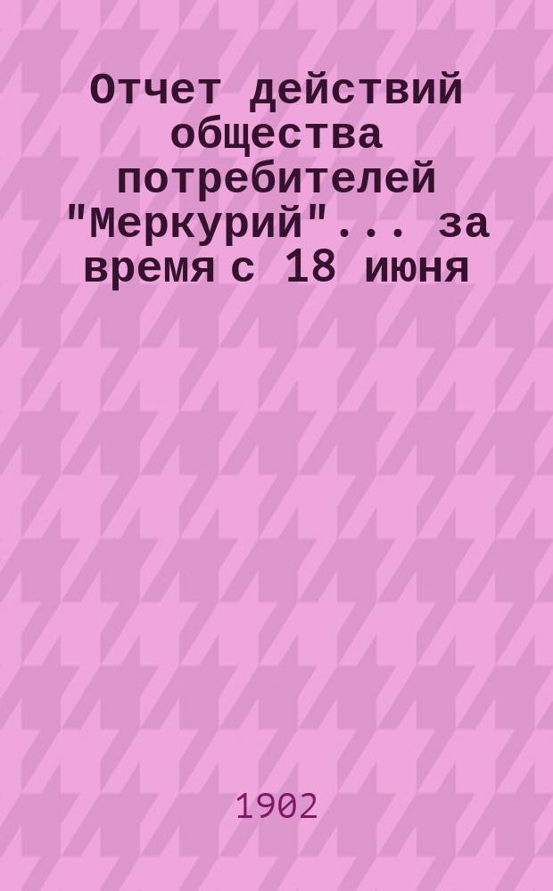 Отчет действий общества потребителей "Меркурий"... ... за время с 18 июня (1 июля) 1901 г. по 18 (31) декабря 1901 г.