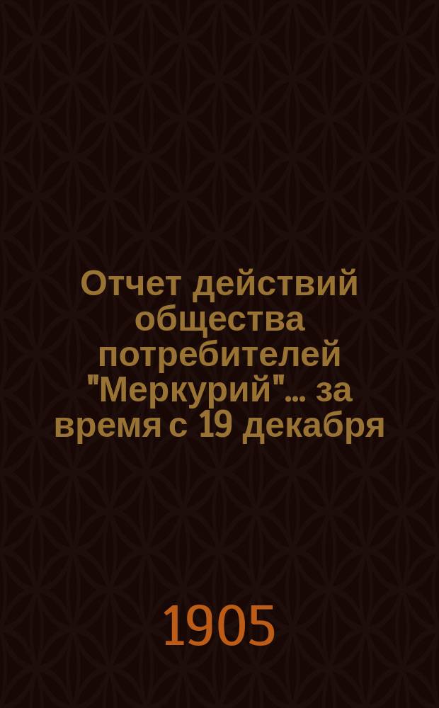 Отчет действий общества потребителей "Меркурий"... ... за время с 19 декабря (1 января) 1904/5 г. по 17 (30) июня 1905 г.