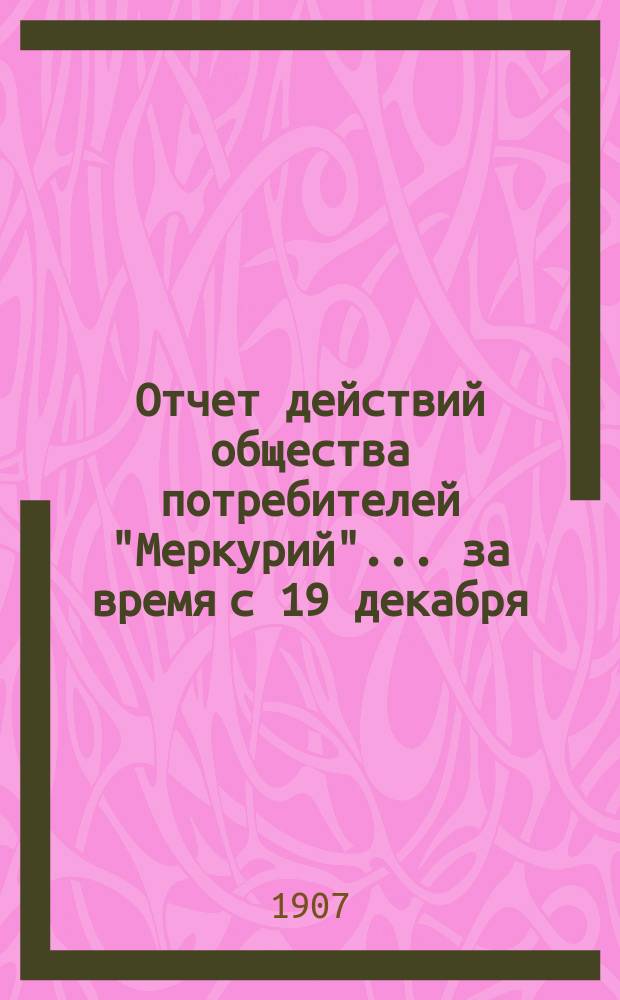 Отчет действий общества потребителей "Меркурий"... ... за время с 19 декабря (1 января) по 17 (30) июня 1907 г.