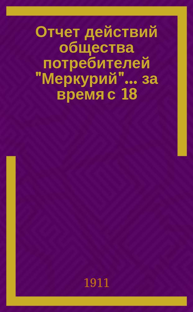 Отчет действий общества потребителей "Меркурий"... ... за время с 18 (1) июля по 18 (31) декабря 1910 г.