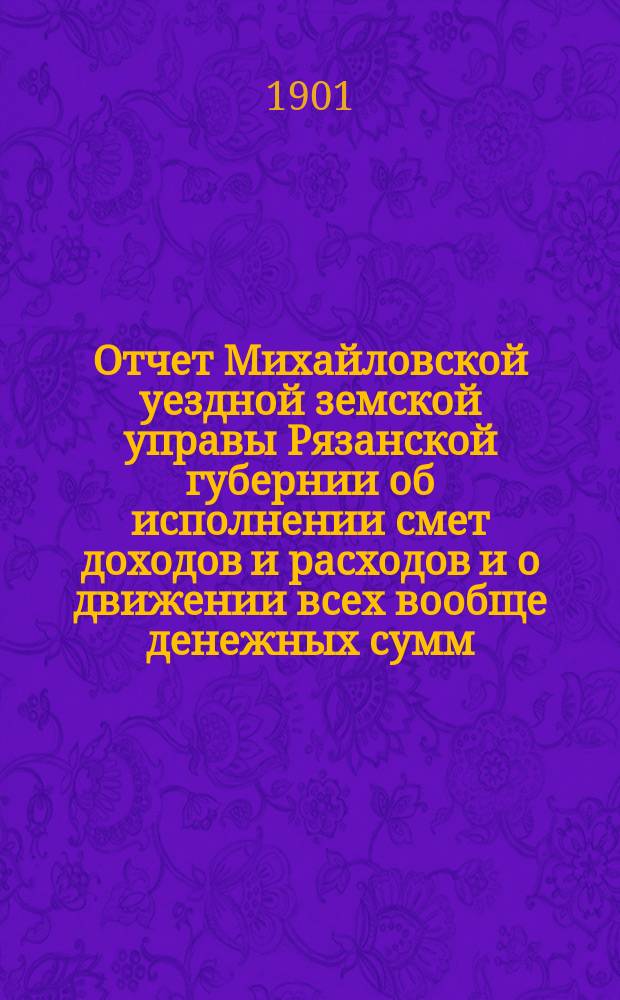 Отчет Михайловской уездной земской управы Рязанской губернии об исполнении смет доходов и расходов и о движении всех вообще денежных сумм... за 1900 год и 1-ю половину 1901 года