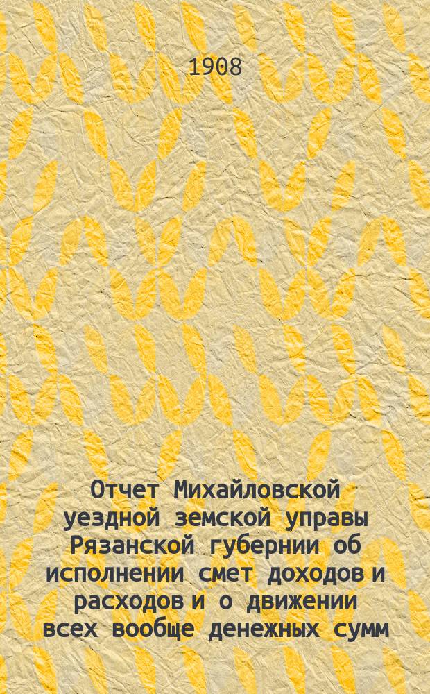 Отчет Михайловской уездной земской управы Рязанской губернии об исполнении смет доходов и расходов и о движении всех вообще денежных сумм... ... за 1907 год и первую половину 1908 года