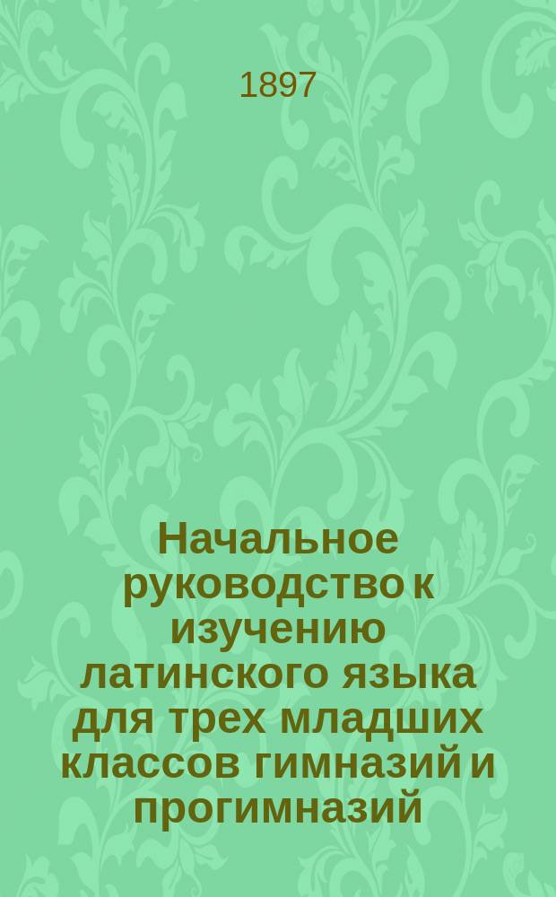 Начальное руководство к изучению латинского языка для трех младших классов гимназий и прогимназий : Грамматика и хрестоматия