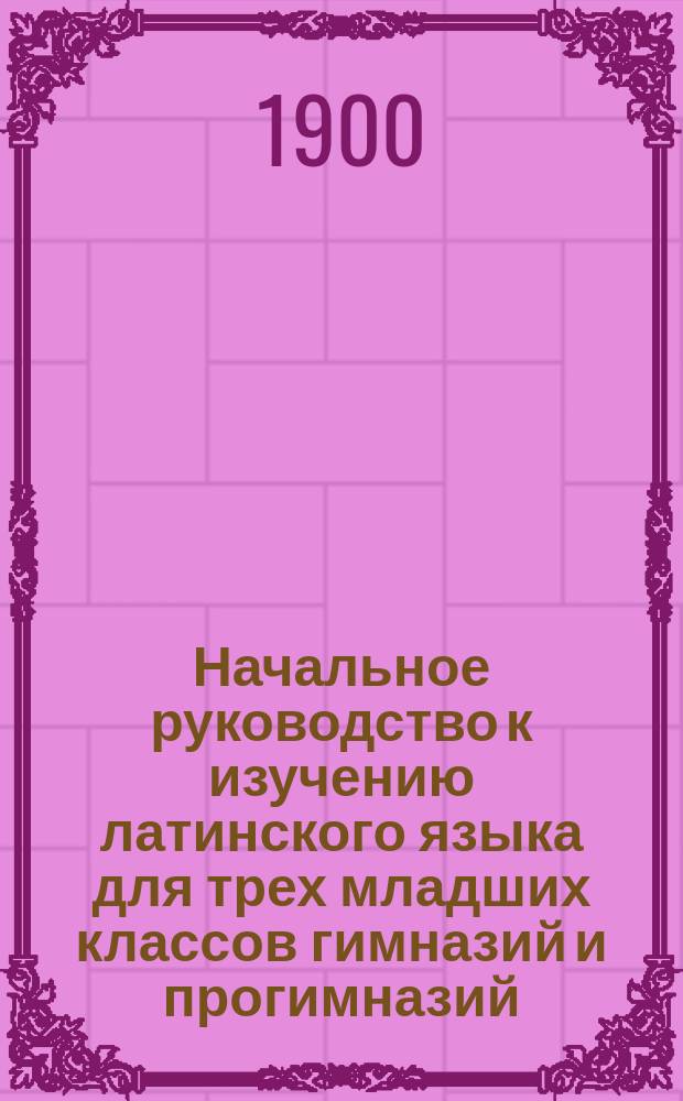 Начальное руководство к изучению латинского языка для трех младших классов гимназий и прогимназий : Грамматика и хрестоматия
