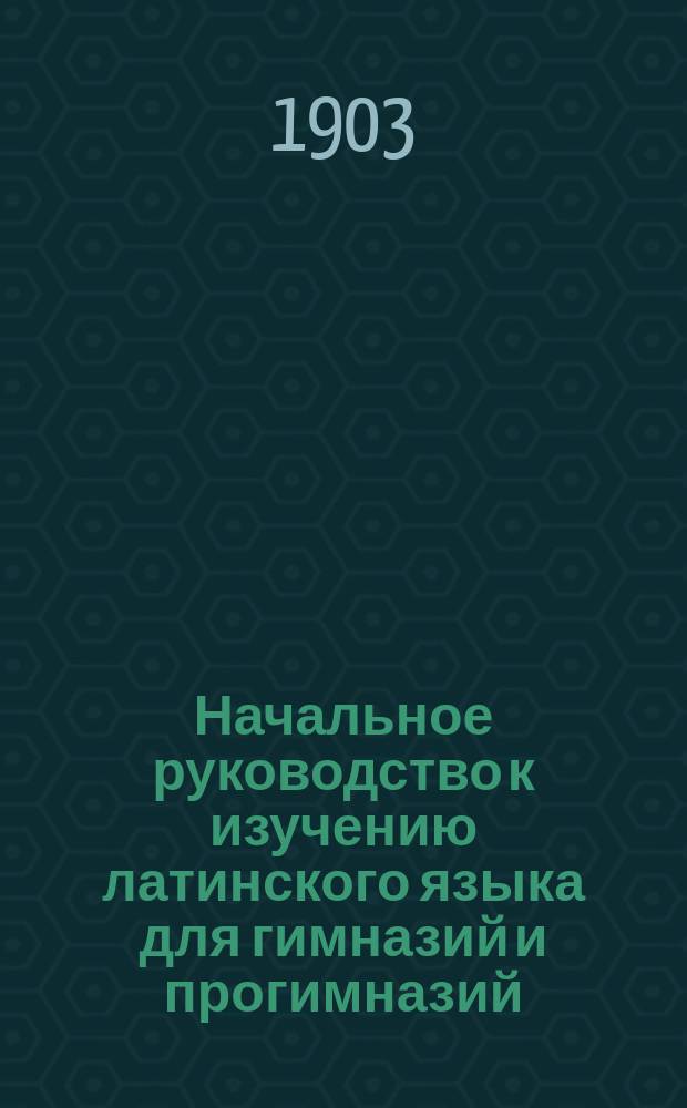 Начальное руководство к изучению латинского языка для гимназий и прогимназий : Грамматика и хрестоматия