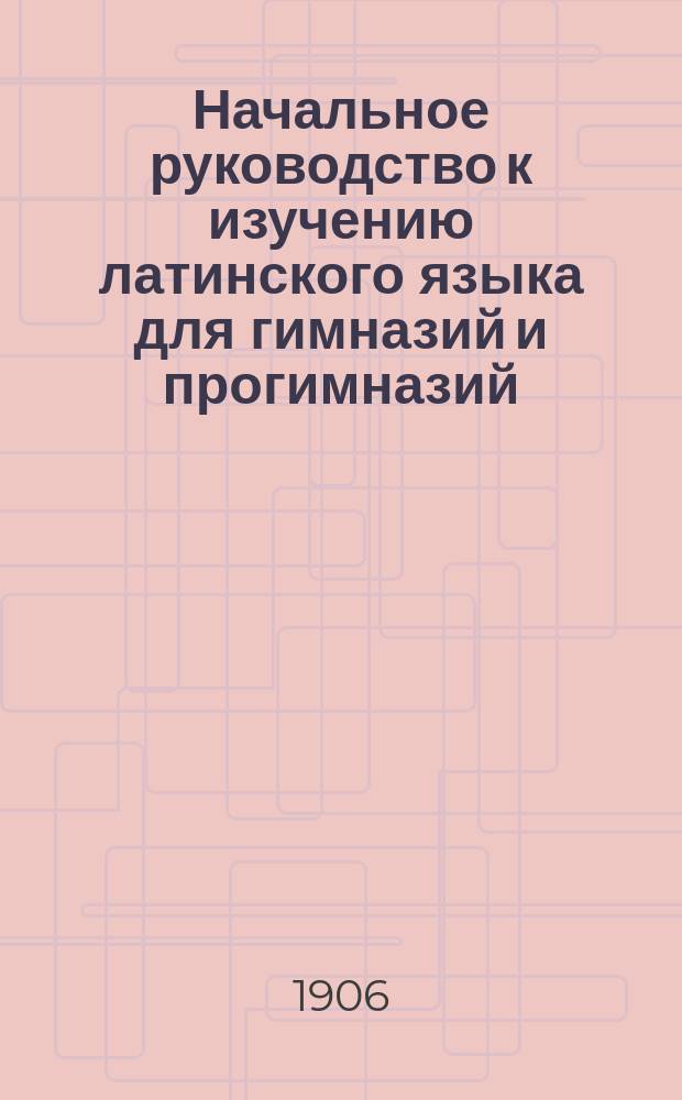 Начальное руководство к изучению латинского языка для гимназий и прогимназий : Грамматика и хрестоматия