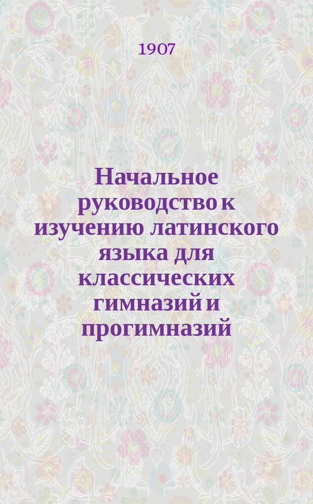 Начальное руководство к изучению латинского языка для классических гимназий и прогимназий : Грамматика и хрестоматия