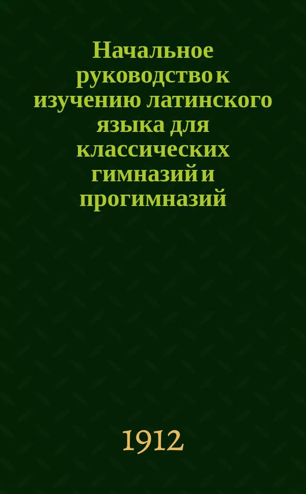Начальное руководство к изучению латинского языка для классических гимназий и прогимназий : Грамматика и хрестоматия