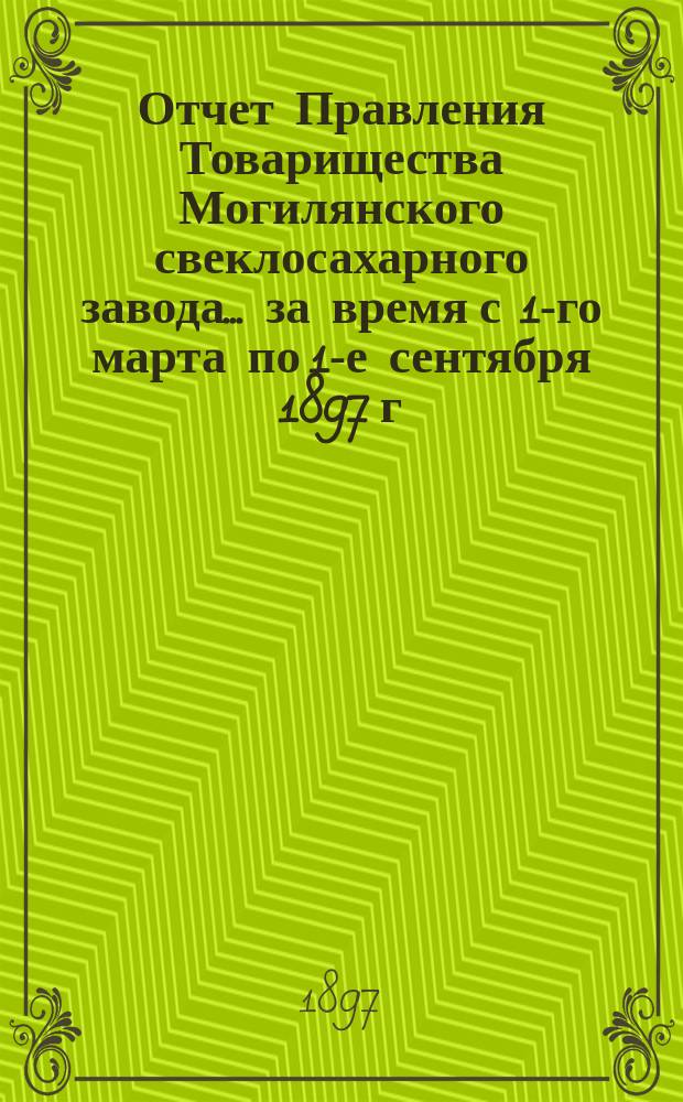 Отчет Правления Товарищества Могилянского свеклосахарного завода. ... за время с 1-го марта по 1-е сентября 1897 г.