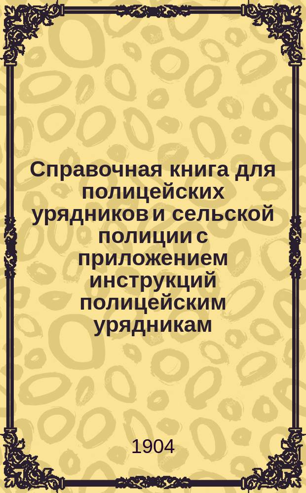 Справочная книга для полицейских урядников и сельской полиции с приложением инструкций полицейским урядникам, инструкций чинам полиции по обнаружению и исследованию преступлений, краткого наказа волостным и сельских начальникам, образцов протоколов и донесений и проч.