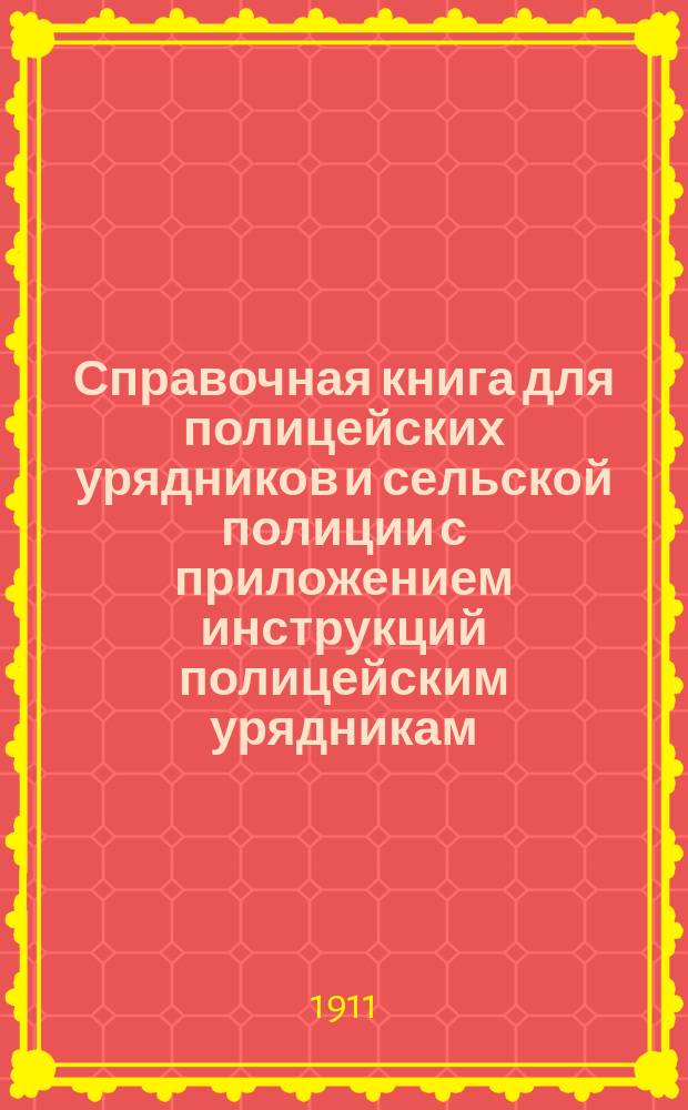 Справочная книга для полицейских урядников и сельской полиции с приложением инструкций полицейским урядникам, инструкций чинам полиции по обнаружению и исследованию преступлений, краткого наказа волостным и сельских начальникам, образцов протоколов и донесений и проч.