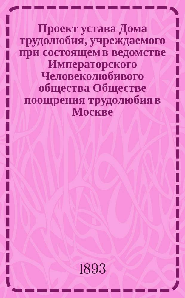 Проект устава Дома трудолюбия, учреждаемого при состоящем в ведомстве Императорского Человеколюбивого общества Обществе поощрения трудолюбия в Москве. 1893 г.