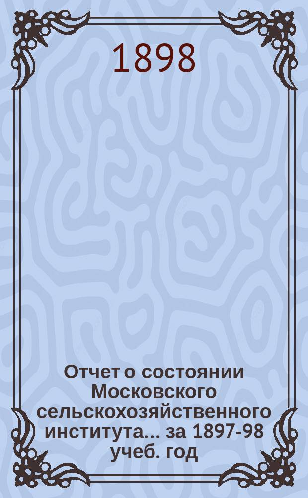 Отчет о состоянии Московского сельскохозяйственного института... [за 1897-98 учеб. год] : ... [за 1897-98 учеб. год], чит. 26 сент. 1898 г.