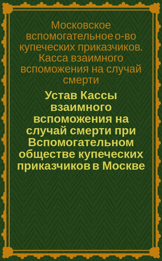 Устав Кассы взаимного вспоможения на случай смерти при Вспомогательном обществе купеческих приказчиков в Москве : утв. 19 апр. 1902 г.
