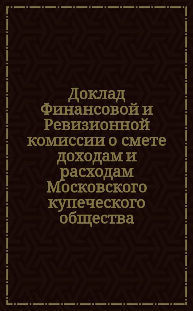 Доклад Финансовой и Ревизионной комиссии о смете доходам и расходам Московского купеческого общества, составленной Купеческой управой... ... на 1894 год
