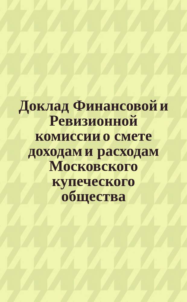 Доклад Финансовой и Ревизионной комиссии о смете доходам и расходам Московского купеческого общества, составленной Купеческой управой... ... на 1895 год