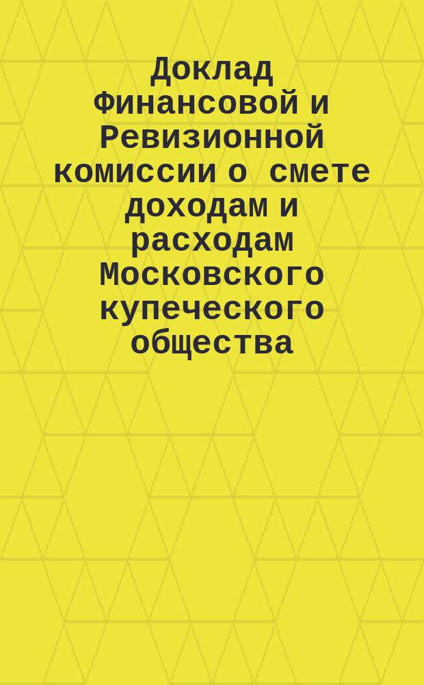 Доклад Финансовой и Ревизионной комиссии о смете доходам и расходам Московского купеческого общества, составленной Купеческой управой... ... на 1897 год