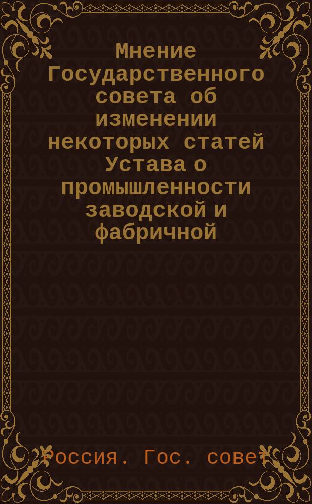 Мнение Государственного совета [об изменении некоторых статей Устава о промышленности заводской и фабричной, т. XI, ч. II. Свод зак., изд. 1887 г.]