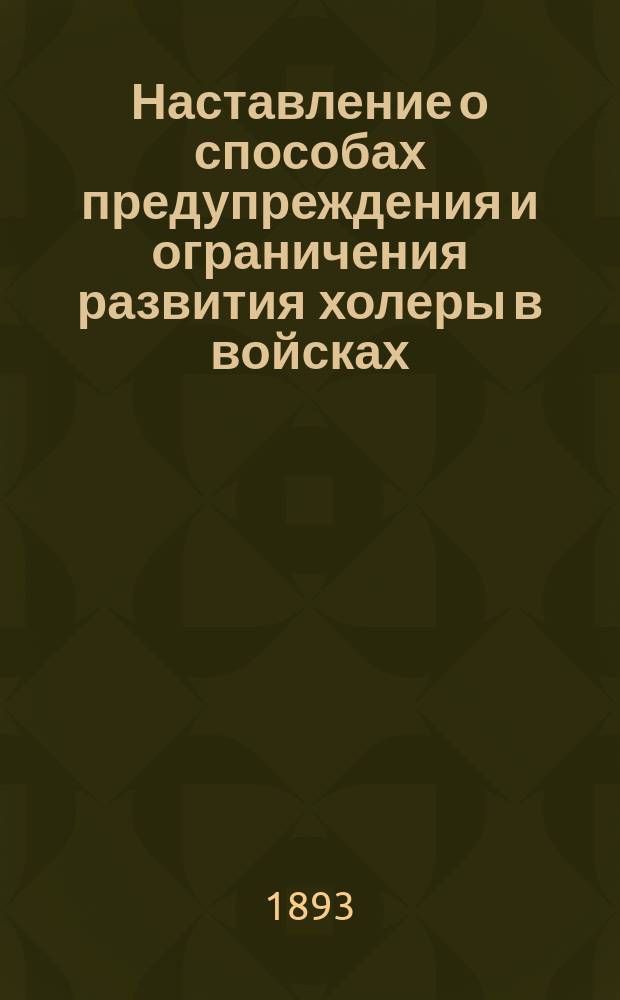 Наставление о способах предупреждения и ограничения развития холеры в войсках; Инструкция для производства дезинфекции жилых помещений, белья, одежды, мягких постельных принадлежностей и извержений холерных больных: Утв. 9 мая 1893 г