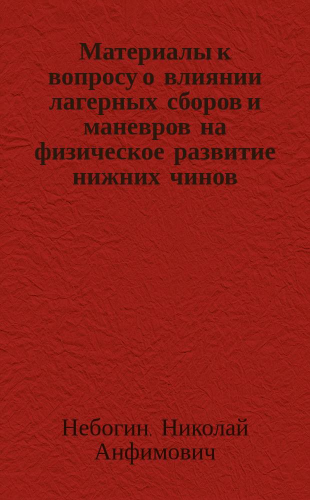 Материалы к вопросу о влиянии лагерных сборов и маневров на физическое развитие нижних чинов : Дис. на степ. д-ра мед. Николая Анфимовича Небогина