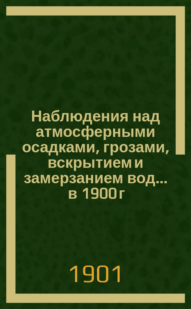 Наблюдения над атмосферными осадками, грозами, вскрытием и замерзанием вод ... в 1900 г. и над снежным покровом зимою 1899-1900 гг.