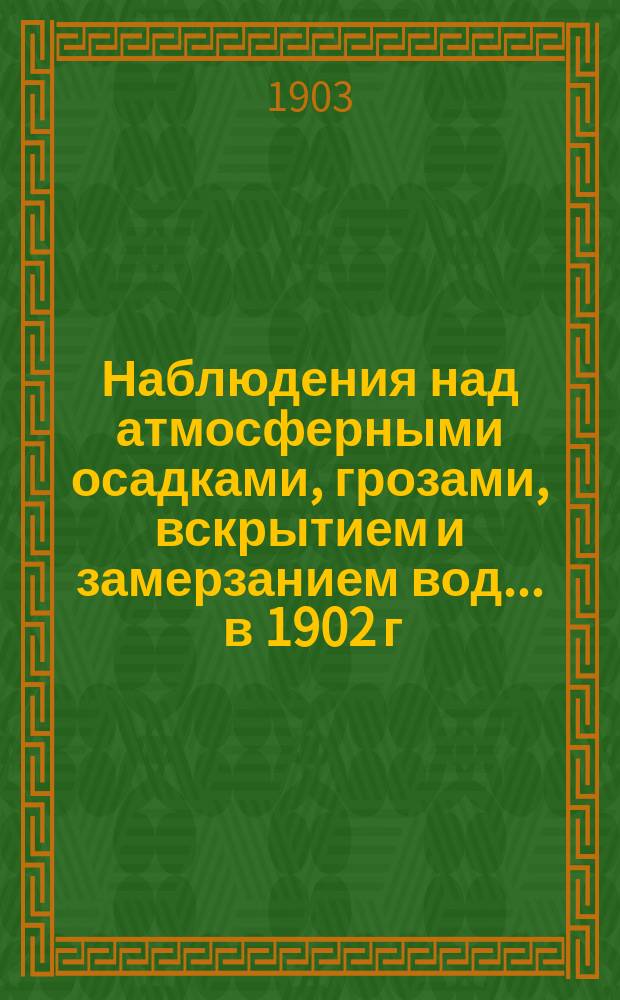 Наблюдения над атмосферными осадками, грозами, вскрытием и замерзанием вод ... в 1902 г. и над снежным покровом зимою 1901-1902 гг.