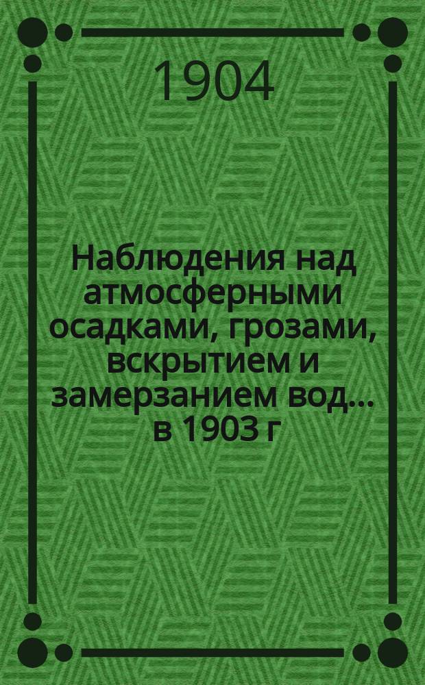 Наблюдения над атмосферными осадками, грозами, вскрытием и замерзанием вод ... в 1903 г. и над снеговым покровом зимою 1902-1903 гг.