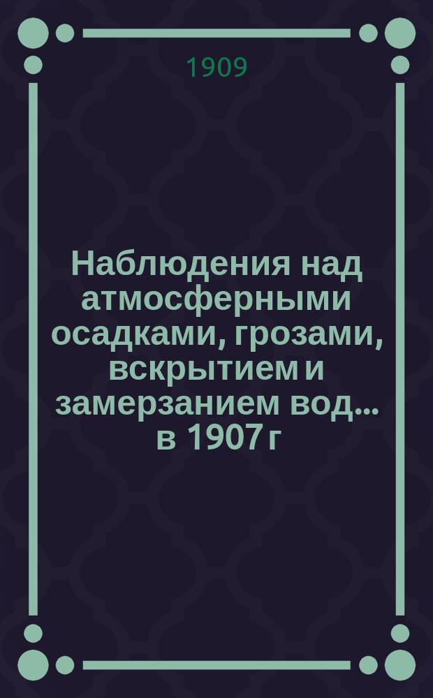 Наблюдения над атмосферными осадками, грозами, вскрытием и замерзанием вод ... в 1907 г. и над снеговым покровом зимою 1906-1907 гг.