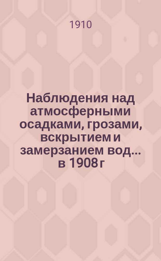 Наблюдения над атмосферными осадками, грозами, вскрытием и замерзанием вод ... в 1908 г. и над снеговым покровом зимою 1907-1908 г.г.